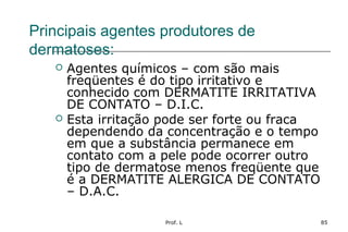 Prof. L 85
Principais agentes produtores de
dermatoses:
 Agentes químicos – com são mais
freqüentes é do tipo irritativo e
conhecido com DERMATITE IRRITATIVA
DE CONTATO – D.I.C.
 Esta irritação pode ser forte ou fraca
dependendo da concentração e o tempo
em que a substância permanece em
contato com a pele pode ocorrer outro
tipo de dermatose menos freqüente que
é a DERMATITE ALERGICA DE CONTATO
– D.A.C.
 
