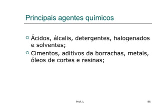 Prof. L 86
Principais agentes químicos
 Ácidos, álcalis, detergentes, halogenados
e solventes;
 Cimentos, aditivos da borrachas, metais,
óleos de cortes e resinas;
 