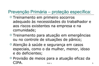Prof. L 9
Prevenção Primária – proteção específica:
 Treinamento em primeiro socorros
adequado às necessidades do trabalhador e
aos riscos existentes na empresa e na
comunidade;
 Treinamento para atuação em emergências
ou no controle de situações de pânico;
 Atenção à saúde e segurança em casos
especiais, como o da mulher, menor, idoso
e do deficientes;
 Provisão de meios para a atuação eficaz da
CIPA.
 