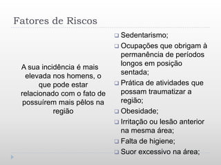 Fatores de Riscos
                              Sedentarismo;
                              Ocupações    que obrigam à
                               permanência de períodos
                               longos em posição
 A sua incidência é mais
                               sentada;
   elevada nos homens, o
       que pode estar         Prática de atividades que
 relacionado com o fato de     possam traumatizar a
  possuírem mais pêlos na      região;
           região             Obesidade;
                              Irritação ou lesão anterior
                               na mesma área;
                              Falta de higiene;
                              Suor excessivo na área;
 