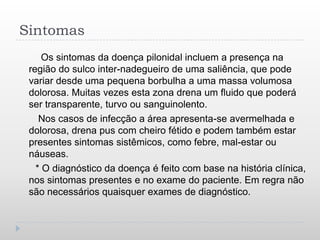 Sintomas
     Os sintomas da doença pilonidal incluem a presença na
 região do sulco inter-nadegueiro de uma saliência, que pode
 variar desde uma pequena borbulha a uma massa volumosa
 dolorosa. Muitas vezes esta zona drena um fluido que poderá
 ser transparente, turvo ou sanguinolento.
    Nos casos de infecção a área apresenta-se avermelhada e
 dolorosa, drena pus com cheiro fétido e podem também estar
 presentes sintomas sistêmicos, como febre, mal-estar ou
 náuseas.
   * O diagnóstico da doença é feito com base na história clínica,
 nos sintomas presentes e no exame do paciente. Em regra não
 são necessários quaisquer exames de diagnóstico.
 