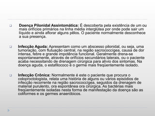    Doença Pilonidal Assintomática: É descoberta pela existência de um ou
    mais orifícios primários na linha média interglútea por onde pode sair um
    líquido e ainda aflorar alguns pêlos. O paciente normalmente desconhece
    a sua presença.

   Infecção Aguda: Apresentam como um abscesso pilonidal, ou seja, uma
    tumoração, com flutuação central, na região sacrococcígea, causa de dor
    intensa, febre e grande impotência funcional. Geralmente drena-se
    espontaneamente, através de orifícios secundários laterais, ou o paciente
    acaba necessitando de drenagem cirúrgica para alívio dos sintomas. Na
    doença aguda, o estafilococo é o germe mais freqüentemente isolado.

   Infecção Crônica: Normalmente é este o paciente que procura o
    coloproctologista, relata uma história de alguns ou vários episódios de
    infecção recorrente na região sacrococcígea, seguidos da drenagem de
    material purulento, ora espontânea ora cirúrgica. As bactérias mais
    freqüentemente isoladas nesta forma de manifestação da doença são as
    coliformes e os germes anaeróbicos.
 