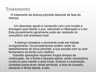 Tratamento
  O tratamento da doença pilonidal depende da fase da
 doença.

     Um abscesso agudo é conduzido com uma incisão e
 drenagem para liberar o pus, reduzindo a inflamação e a dor.
 Este procedimento geralmente pode ser realizado no
 consultório sob anestesia local.

      A doença complexa e recorrente pode ser tratada
 cirurgicamente. Os procedimentos podem variar do
 destelhamento do sinus pilonidal, a sua excisão com ou sem
 fechamento da ferida com retalhos.
     Grandes operações requerem longos tempos de
 cicatrização. Se a ferida é deixada aberta, serão necessários
 curativos para manter a área limpa. Embora a cicatrização
 completa possa levar várias semanas, a taxa de sucesso,
 deixando a ferida aberta, é alta.
 