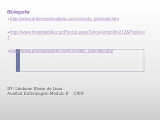 Bibliografia:
http://www.drfernandovalerio.com.br/cisto_pilonidal.htm


http://www.hospitaldaluz.pt/PopUp.aspx?showArtigoId=212&PopUp=
1

http://www.proctosalvador.com.br/cisto_pilonidal.php




BY: Lindiane Eloisa de Lima.
Auxiliar Enfermagem Módulo II    CIEN
 