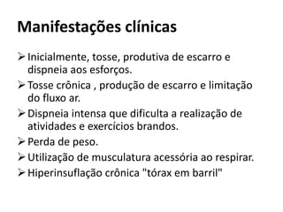 Manifestações clínicas
Inicialmente, tosse, produtiva de escarro e
dispneia aos esforços.
Tosse crônica , produção de escarro e limitação
do fluxo ar.
Dispneia intensa que dificulta a realização de
atividades e exercícios brandos.
Perda de peso.
Utilização de musculatura acessória ao respirar.
Hiperinsuflação crônica "tórax em barril"
 