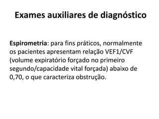 Exames auxiliares de diagnóstico
Espirometria: para fins práticos, normalmente
os pacientes apresentam relação VEF1/CVF
(volume expiratório forçado no primeiro
segundo/capacidade vital forçada) abaixo de
0,70, o que caracteriza obstrução.
 