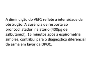 A diminuição do VEF1 reflete a intensidade da
obstrução. A ausência de resposta ao
broncodilatador inalatório (400μg de
salbutamol), 15 minutos após a espirometria
simples, contribui para o diagnóstico diferencial
de asma em favor da DPOC.
 