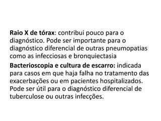 Raio X de tórax: contribui pouco para o
diagnóstico. Pode ser importante para o
diagnóstico diferencial de outras pneumopatias
como as infecciosas e bronquiectasia
Bacterioscopia e cultura de escarro: indicada
para casos em que haja falha no tratamento das
exacerbações ou em pacientes hospitalizados.
Pode ser útil para o diagnóstico diferencial de
tuberculose ou outras infecções.
 