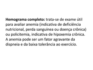 Hemograma completo: trata-se de exame útil
para avaliar anemia (indicativa de deficiência
nutricional, perda sanguínea ou doença crônica)
ou policitemia, indicativa de hipoxemia crônica.
A anemia pode ser um fator agravante da
dispneia e da baixa tolerância ao exercício.
 