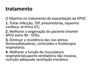 tratamento
O Objetivo no tratamento da exacerbação da DPOC
1. Tratar infecção, TEP, pneumotórax, isquemia
cardíaca, arritmia ICC;
2. Melhorar a oxigenação do paciente (manter
SPO2 entre 90 - 92%);
3. Diminuir a resistência das vias aéreas
(broncodilatadores, corticoides e fisioterapia
respiratória;
4. Melhorar a função da musculatura
respiratória(suporte ventilatória não invasiva,
nutrição adequada ventilação mecânica .
 