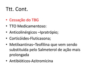 Ttt. Cont.
• Cessação do TBG
• TTO Medicamentoso:
• Anticolinérgicos –Ipratrópio;
• Corticóides-Fluticasona;
• Metilxantinas–Teofilina que vem sendo
substituída pelo Salmeterol de ação mais
prolongada
• Antibióticos-Azitromicina
 