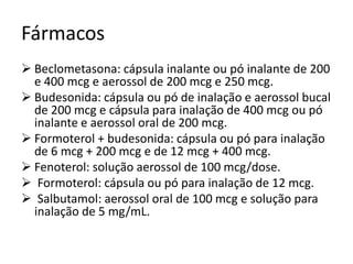 Fármacos
 Beclometasona: cápsula inalante ou pó inalante de 200
e 400 mcg e aerossol de 200 mcg e 250 mcg.
 Budesonida: cápsula ou pó de inalação e aerossol bucal
de 200 mcg e cápsula para inalação de 400 mcg ou pó
inalante e aerossol oral de 200 mcg.
 Formoterol + budesonida: cápsula ou pó para inalação
de 6 mcg + 200 mcg e de 12 mcg + 400 mcg.
 Fenoterol: solução aerossol de 100 mcg/dose.
 Formoterol: cápsula ou pó para inalação de 12 mcg.
 Salbutamol: aerossol oral de 100 mcg e solução para
inalação de 5 mg/mL.
 