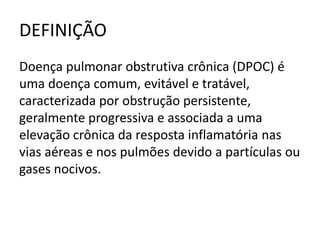 DEFINIÇÃO
Doença pulmonar obstrutiva crônica (DPOC) é
uma doença comum, evitável e tratável,
caracterizada por obstrução persistente,
geralmente progressiva e associada a uma
elevação crônica da resposta inflamatória nas
vias aéreas e nos pulmões devido a partículas ou
gases nocivos.
 