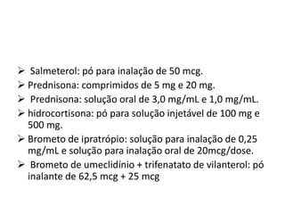  Salmeterol: pó para inalação de 50 mcg.
 Prednisona: comprimidos de 5 mg e 20 mg.
 Prednisona: solução oral de 3,0 mg/mL e 1,0 mg/mL.
 hidrocortisona: pó para solução injetável de 100 mg e
500 mg.
 Brometo de ipratrópio: solução para inalação de 0,25
mg/mL e solução para inalação oral de 20mcg/dose.
 Brometo de umeclidínio + trifenatato de vilanterol: pó
inalante de 62,5 mcg + 25 mcg
 