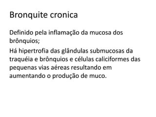 Bronquite cronica
Definido pela inflamação da mucosa dos
brônquios;
Há hipertrofia das glândulas submucosas da
traquéia e brônquios e células caliciformes das
pequenas vias aéreas resultando em
aumentando o produção de muco.
 