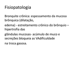 Fisiopatologia
Bronquite crônica: espessamento da mucosa
brônquica (dilatação,
edema) - estreitamento crônico do brônquio –
hipertrofia das
glândulas mucosas- acúmulo de muco e
secreções bloqueia as VAdificuldade
na troca gasosa.
 