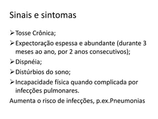 Sinais e sintomas
Tosse Crônica;
Expectoração espessa e abundante (durante 3
meses ao ano, por 2 anos consecutivos);
Dispnéia;
Distúrbios do sono;
Incapacidade física quando complicada por
infecções pulmonares.
Aumenta o risco de infecções, p.ex.Pneumonias
 
