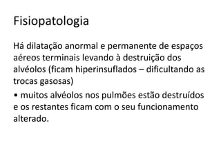 Fisiopatologia
Há dilatação anormal e permanente de espaços
aéreos terminais levando à destruição dos
alvéolos (ficam hiperinsuflados – dificultando as
trocas gasosas)
• muitos alvéolos nos pulmões estão destruídos
e os restantes ficam com o seu funcionamento
alterado.
 