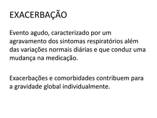 EXACERBAÇÃO
Evento agudo, caracterizado por um
agravamento dos sintomas respiratórios além
das variações normais diárias e que conduz uma
mudança na medicação.
Exacerbações e comorbidades contribuem para
a gravidade global individualmente.
 