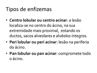 Tipos de enfizemas
• Centro lobular ou centro acinar: a lesão
localiza-se no centro do ácino, na sua
extremidade mais proximal, estando os
ductos, sacos alveolares e alvéolos íntegros.
• Peri lobular ou peri acinar: lesão na periferia
do ácino.
• Pan lobular ou pan acinar: compromete todo
o ácino.
 