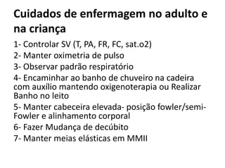 Cuidados de enfermagem no adulto e
na criança
1- Controlar SV (T, PA, FR, FC, sat.o2)
2- Manter oximetria de pulso
3- Observar padrão respiratório
4- Encaminhar ao banho de chuveiro na cadeira
com auxílio mantendo oxigenoterapia ou Realizar
Banho no leito
5- Manter cabeceira elevada- posição fowler/semi-
Fowler e alinhamento corporal
6- Fazer Mudança de decúbito
7- Manter meias elásticas em MMII
 