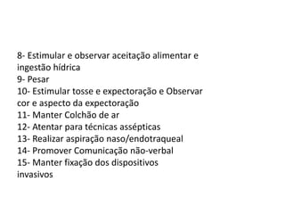 8- Estimular e observar aceitação alimentar e
ingestão hídrica
9- Pesar
10- Estimular tosse e expectoração e Observar
cor e aspecto da expectoração
11- Manter Colchão de ar
12- Atentar para técnicas assépticas
13- Realizar aspiração naso/endotraqueal
14- Promover Comunicação não-verbal
15- Manter fixação dos dispositivos
invasivos
 