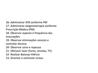 16- Administrar ATB conforme PM
17- Administrar oxigenioterapia conforme
Prescrição Médica (PM)
18- Observar aspecto e frequência das
evacuações
19- Observar eliminações vesicais e
controlar diurese
20- Observar sono e repouso
21- Oferecer lazer (livros, revistas, TV)
22- Realizar Balanço Hídrico
23- Orientar e estimular visitas
 