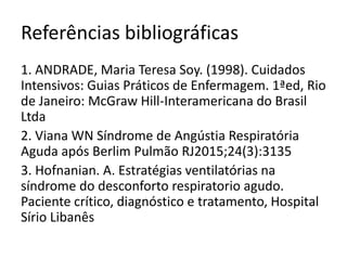 Referências bibliográficas
1. ANDRADE, Maria Teresa Soy. (1998). Cuidados
Intensivos: Guias Práticos de Enfermagem. 1ªed, Rio
de Janeiro: McGraw Hill-Interamericana do Brasil
Ltda
2. Viana WN Síndrome de Angústia Respiratória
Aguda após Berlim Pulmão RJ2015;24(3):3135
3. Hofnanian. A. Estratégias ventilatórias na
síndrome do desconforto respiratorio agudo.
Paciente crítico, diagnóstico e tratamento, Hospital
Sírio Libanês
 