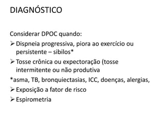DIAGNÓSTICO
Considerar DPOC quando:
Dispneia progressiva, piora ao exercício ou
persistente – sibilos*
Tosse crônica ou expectoração (tosse
intermitente ou não produtiva
*asma, TB, bronquiectasias, ICC, doenças, alergias,
Exposição a fator de risco
Espirometria
 