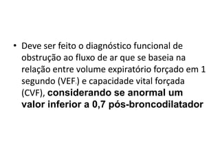 • Deve ser feito o diagnóstico funcional de
obstrução ao fluxo de ar que se baseia na
relação entre volume expiratório forçado em 1
segundo (VEF1) e capacidade vital forçada
(CVF), considerando se anormal um
valor inferior a 0,7 pós-broncodilatador
 