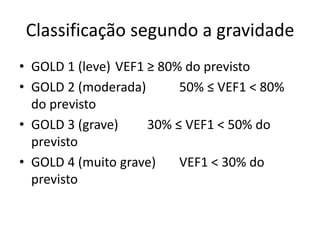 Classificação segundo a gravidade
• GOLD 1 (leve) VEF1 ≥ 80% do previsto
• GOLD 2 (moderada) 50% ≤ VEF1 < 80%
do previsto
• GOLD 3 (grave) 30% ≤ VEF1 < 50% do
previsto
• GOLD 4 (muito grave) VEF1 < 30% do
previsto
 