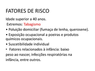 FATORES DE RISCO
Idade superior a 40 anos.
Extremos: Tabagismo
• Poluição domiciliar (fumaça de lenha, querosene).
• Exposição ocupacional a poeiras e produtos
químicos ocupacionais.
• Suscetibilidade individual
• Fatores relacionados à infância: baixo
peso ao nascer, infecções respiratórias na
infância, entre outros.
 