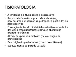 FISIOPATOLOGIA
• A limitação do fluxo aéreo é progressivo
• Resposta inflamatória por toda a via aérea,
parênquima e musculatura pulmonar a partículas ou
gases nocivos
• Formação de tecido cicatricial e estreitamento da luz
das vias aéreas periféricas(como se observa na
bronquite crônica)
• Alterações parenquimatosas (pela ativação de
proteinases)
• Destruição do parênquima (como no enfisema)
• Espessamento da parede vascular
 