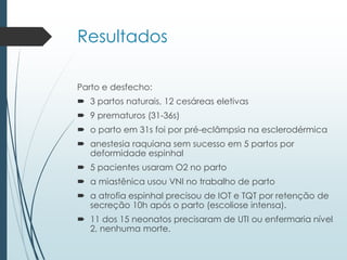 Resultados
Parto e desfecho:
 3 partos naturais, 12 cesáreas eletivas
 9 prematuros (31-36s)
 o parto em 31s foi por pré-eclâmpsia na esclerodérmica
 anestesia raquiana sem sucesso em 5 partos por
deformidade espinhal
 5 pacientes usaram O2 no parto
 a miastênica usou VNI no trabalho de parto
 a atrofia espinhal precisou de IOT e TQT por retenção de
secreção 10h após o parto (escoliose intensa).
 11 dos 15 neonatos precisaram de UTI ou enfermaria nível
2, nenhuma morte.
 
