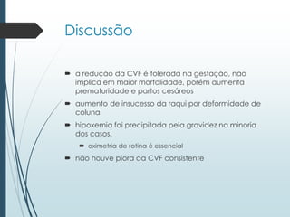 Discussão
 a redução da CVF é tolerada na gestação, não
implica em maior mortalidade, porém aumenta
prematuridade e partos cesáreos
 aumento de insucesso da raqui por deformidade de
coluna
 hipoxemia foi precipitada pela gravidez na minoria
dos casos.
 oximetria de rotina é essencial
 não houve piora da CVF consistente
 