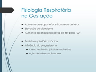 Fisiologia Respiratória
na Gestação
 Aumento anteroposterior e transverso do tórax
 Elevação do diafragma
 Aumento do ângulo subcostal de 68º para 103º
 Padrão respiratório torácico
 Influência da progesterona
 Centro respiratório (alcalose respiratória)
 Ação direta broncodilatadora
 