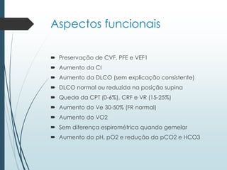 Aspectos funcionais
 Preservação de CVF, PFE e VEF1
 Aumento da CI
 Aumento da DLCO (sem explicação consistente)
 DLCO normal ou reduzida na posição supina
 Queda da CPT (0-6%), CRF e VR (15-25%)
 Aumento do Ve 30-50% (FR normal)
 Aumento do VO2
 Sem diferença espirométrica quando gemelar
 Aumento do pH, pO2 e redução da pCO2 e HCO3
 