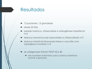Resultados
 12 pacientes, 15 gravidezes
 idade 25-35a
 parede torácica, cifoescoliose e osteogênese imperfecta
n=6
 doença neuromuscular (associadas a cifoescoliose) n=2
 doença intersticial (bronquiectasias e vasculite com
aspergilose incluídas) n=4
 as colegenoses tinham PSAP 52 e 40
 não recebiam tratamento para a doença intersticial
durante a gestação
 