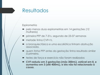 Resultados
Espirometria
 pelo menos duas espirometrias em 14 gestações (12
mulheres)
 primeira PFP de 7-31s, segunda de 23-37 semanas
 metade tinha CVF<1L
 a bronquiectásica e uma escoliótica tinham obstrução
associada.
 quem tinha PFP antes da gestação tinha resultado similar
à primeira.
 testes de força e exercício não foram realizados
 CVF reduziu em 3 gestações (máx 300mL), estável em 8, e
aumentou em 3 (até 400mL), e isto não foi relacionado à
causa.
 