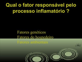 Qual o fator responsável peloQual o fator responsável pelo
processo inflamatório ?processo inflamatório ?
Fatores genéticos
Fatores do hospedeiro
Fatores ambientais
 