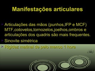 Manifestações articularesManifestações articulares
 Articulações das mãos (punhos,IFP e MCF)Articulações das mãos (punhos,IFP e MCF)
MTF,cotovelos,tornozelos,joelhos,ombros eMTF,cotovelos,tornozelos,joelhos,ombros e
articulações dos quadris são mais frequentes.articulações dos quadris são mais frequentes.
 Sinovite simétricaSinovite simétrica
 Rigidez matinal de pelo menos 1 horaRigidez matinal de pelo menos 1 hora
 