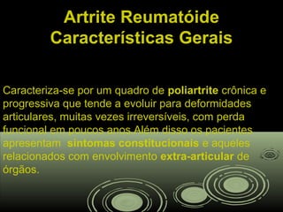 Artrite ReumatóideArtrite Reumatóide
Características GeraisCaracterísticas Gerais
Caracteriza-se por um quadro de poliartrite crônica e
progressiva que tende a evoluir para deformidades
articulares, muitas vezes irreversíveis, com perda
funcional em poucos anos.Além disso os pacientes
apresentam sintomas constitucionais e aqueles
relacionados com envolvimento extra-articular de
órgãos.
 