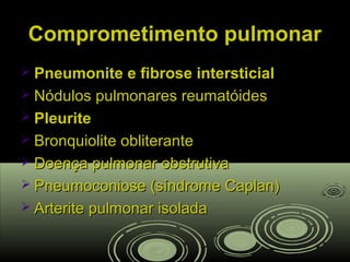 Comprometimento pulmonarComprometimento pulmonar
 Pneumonite e fibrose intersticialPneumonite e fibrose intersticial
 Nódulos pulmonares reumatóidesNódulos pulmonares reumatóides
 PleuritePleurite
 Bronquiolite obliteranteBronquiolite obliterante
 Doença pulmonar obstrutivaDoença pulmonar obstrutiva
 Pneumoconiose (síndrome Caplan)Pneumoconiose (síndrome Caplan)
 Arterite pulmonar isoladaArterite pulmonar isolada
 