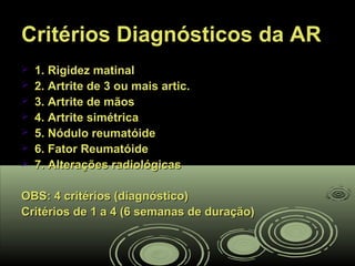 Critérios Diagnósticos da ARCritérios Diagnósticos da AR
 1. Rigidez matinal1. Rigidez matinal
 2. Artrite de 3 ou mais artic.2. Artrite de 3 ou mais artic.
 3. Artrite de mãos3. Artrite de mãos
 4. Artrite simétrica4. Artrite simétrica
 5. Nódulo reumatóide5. Nódulo reumatóide
 6. Fator Reumatóide6. Fator Reumatóide
 7. Alterações radiológicas7. Alterações radiológicas
OBS: 4 critérios (diagnóstico)OBS: 4 critérios (diagnóstico)
Critérios de 1 a 4 (6 semanas de duração)Critérios de 1 a 4 (6 semanas de duração)
 
