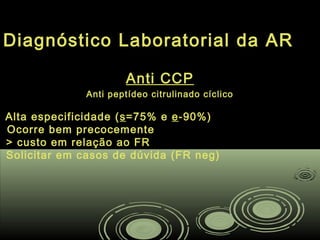 Diagnóstico Laboratorial da AR
Anti CCP
Anti peptídeo citrulinado cíclicoAnti peptídeo citrulinado cíclico
Alta especificidade ( ss=75% e=75% e ee-90%)-90%)
Ocorre bem precocemente
> custo em relação ao FR
Solicitar em casos de dúvida (FR neg)
 