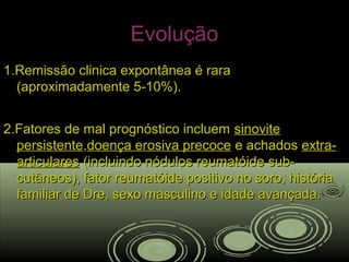 EvoluçãoEvolução
1.Remissão clinica expontânea é rara1.Remissão clinica expontânea é rara
(aproximadamente 5-10%).(aproximadamente 5-10%).
2.Fatores de mal prognóstico incluem2.Fatores de mal prognóstico incluem sinovitesinovite
persistentepersistente,,doença erosiva precocedoença erosiva precoce e achadose achados extra-extra-
articularesarticulares (incluindo nódulos reumatóide sub-(incluindo nódulos reumatóide sub-
cutâneos), fator reumatóide positivo no soro, históriacutâneos), fator reumatóide positivo no soro, história
familiar de Dre, sexo masculino e idade avançada.familiar de Dre, sexo masculino e idade avançada.
 