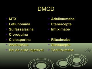 DMCDDMCD
 MTXMTX
 LeflunomidaLeflunomida
 SulfassalazinaSulfassalazina
 CloroquinaCloroquina
 CiclosporinaCiclosporina
 AzatioprinaAzatioprina
 Sal de ouro injetávelSal de ouro injetável
 AdalimumabeAdalimumabe
 EtanercepteEtanercepte
 InfliximabeInfliximabe
 RituximabeRituximabe
 AbatacepteAbatacepte
 TocilizumabeTocilizumabe
 
