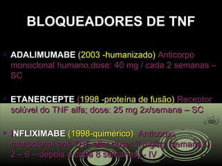 BLOQUEADORES DE TNFBLOQUEADORES DE TNF
 ADALIMUMABEADALIMUMABE (2003 humanizado)‐(2003 humanizado)‐ AnticorpoAnticorpo
monoclonal humano,dose: 40 mg / cada 2 semanas –monoclonal humano,dose: 40 mg / cada 2 semanas –
SCSC
 ETANERCEPTEETANERCEPTE ((1998 proteína de fusão)‐1998 proteína de fusão)‐ ReceptorReceptor
solúvel do TNF alfa; dose: 25 mg 2x/semana – SCsolúvel do TNF alfa; dose: 25 mg 2x/semana – SC
 IINFLIXIMABENFLIXIMABE (1998 quimérico)‐(1998 quimérico)‐ AnticorpoAnticorpo
monoclonal anti TNF alfa; dose: 3 mg/kg (semana 0 –monoclonal anti TNF alfa; dose: 3 mg/kg (semana 0 –
2 – 6 – depois a cada 8 semanas) - IV2 – 6 – depois a cada 8 semanas) - IV
 