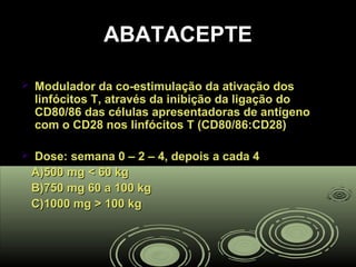 ABATACEPTEABATACEPTE
 Modulador da co-estimulação da ativação dosModulador da co-estimulação da ativação dos
linfócitos T, através da inibição da ligação dolinfócitos T, através da inibição da ligação do
CD80/86 das células apresentadoras de antígenoCD80/86 das células apresentadoras de antígeno
com o CD28 nos linfócitos T (CD80/86:CD28)com o CD28 nos linfócitos T (CD80/86:CD28)
 Dose: semana 0 – 2 – 4, depois a cada 4Dose: semana 0 – 2 – 4, depois a cada 4
A)500 mg < 60 kgA)500 mg < 60 kg
B)750 mg 60 a 100 kgB)750 mg 60 a 100 kg
C)1000 mg > 100 kgC)1000 mg > 100 kg
 
