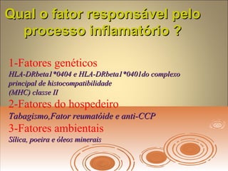 Qual o fator responsável peloQual o fator responsável pelo
processo inflamatório ?processo inflamatório ?
1-Fatores genéticos
HLA-DRbeta1*0404 e HLA-DRbeta1*0401do complexoHLA-DRbeta1*0404 e HLA-DRbeta1*0401do complexo
principal de histocompatibilidadeprincipal de histocompatibilidade
(MHC) classe II(MHC) classe II
2-Fatores do hospedeiro
Tabagismo,Fator reumatóide e anti-CCPTabagismo,Fator reumatóide e anti-CCP
3-Fatores ambientais
Sílica, poeira e óleos mineraisSílica, poeira e óleos minerais
 